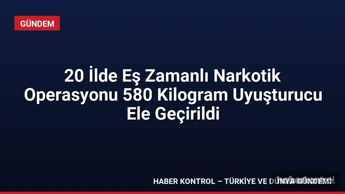 20 İlde Eş Zamanlı Narkotik Operasyonu 580 Kilogram Uyuşturucu Ele Geçirildi
